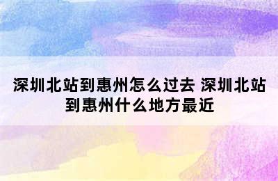 深圳北站到惠州怎么过去 深圳北站到惠州什么地方最近